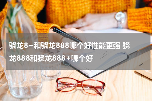 骁龙8+和骁龙888哪个好性能更强 骁龙888和骁龙888+哪个好