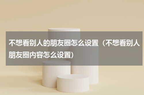 不想看别人的朋友圈怎么设置（不想看别人朋友圈内容怎么设置）