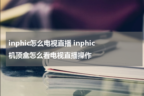 inphic怎么电视直播 inphic机顶盒怎么看电视直播操作