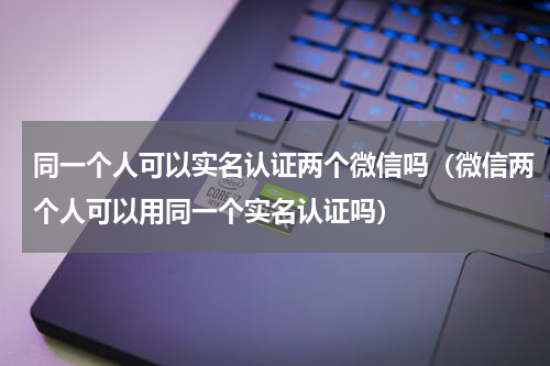 同一个人可以实名认证两个微信吗（微信两个人可以用同一个实名认证吗）
