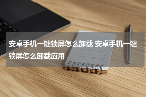 安卓手机一键锁屏怎么卸载 安卓手机一键锁屏怎么卸载应用