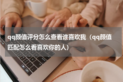 qq颜值评分怎么查看谁喜欢我（qq颜值匹配怎么看喜欢你的人）