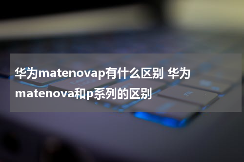 华为matenovap有什么区别 华为matenova和p系列的区别