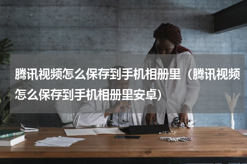 腾讯视频怎么保存到手机相册里（腾讯视频怎么保存到手机相册里安卓）