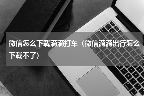 微信怎么下载滴滴打车（微信滴滴出行怎么下载不了）