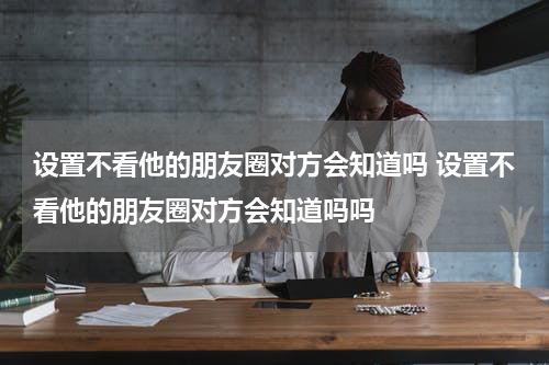 设置不看他的朋友圈对方会知道吗 设置不看他的朋友圈对方会知道吗吗