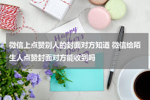 微信上点赞别人的封面对方知道 微信给陌生人点赞封面对方能收到吗