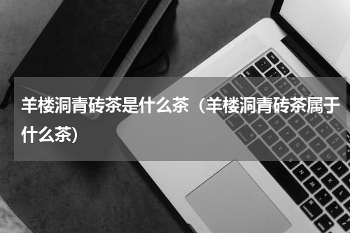 羊楼洞青砖茶是什么茶（羊楼洞青砖茶属于什么茶）
