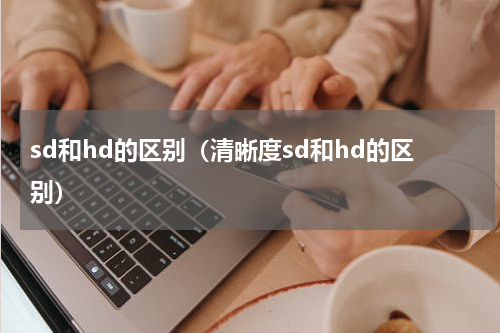 sd和hd的区别（清晰度sd和hd的区别）