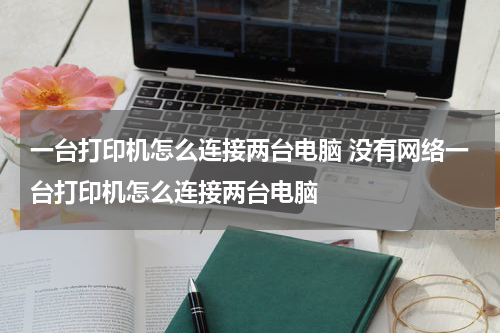 一台打印机怎么连接两台电脑 没有网络一台打印机怎么连接两台电脑