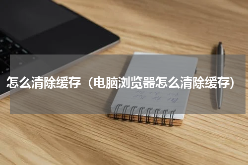 怎么清除缓存（电脑浏览器怎么清除缓存）
