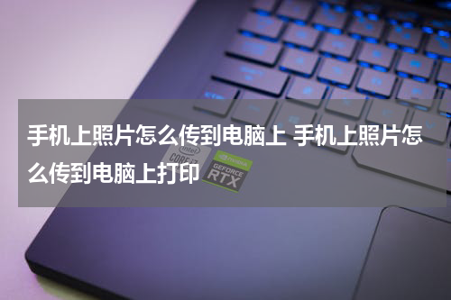 手机上照片怎么传到电脑上 手机上照片怎么传到电脑上打印
