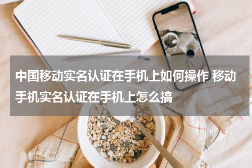 中国移动实名认证在手机上如何操作 移动手机实名认证在手机上怎么搞