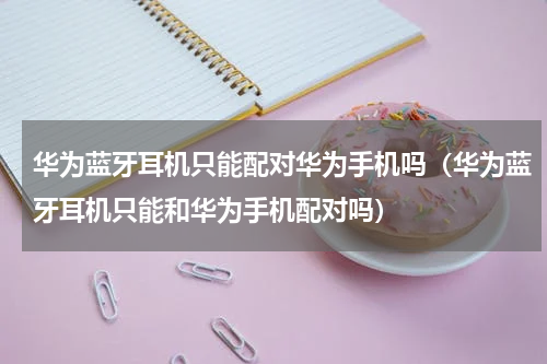 华为蓝牙耳机只能配对华为手机吗（华为蓝牙耳机只能和华为手机配对吗）