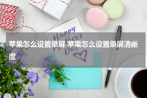 苹果怎么设置录屏 苹果怎么设置录屏清晰度