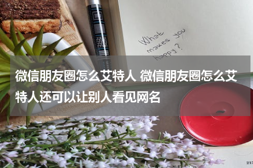 微信朋友圈怎么艾特人 微信朋友圈怎么艾特人还可以让别人看见网名