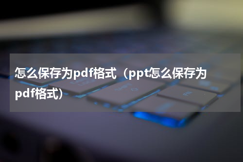 怎么保存为pdf格式（ppt怎么保存为pdf格式）