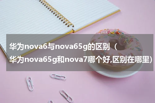 华为nova6与nova65g的区别（华为nova65g和nova7哪个好,区别在哪里）