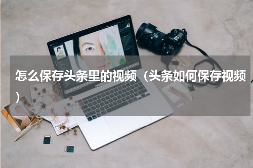 怎么保存头条里的视频（头条如何保存视频）