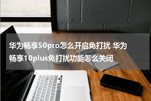 华为畅享50pro怎么开启免打扰 华为畅享10plus免打扰功能怎么关闭