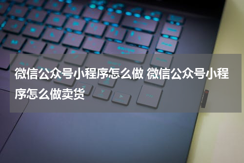 微信公众号小程序怎么做 微信公众号小程序怎么做卖货
