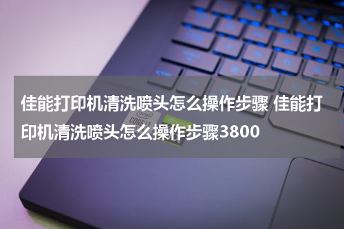 佳能打印机清洗喷头怎么操作步骤 佳能打印机清洗喷头怎么操作步骤3800