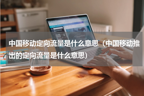 中国移动定向流量是什么意思（中国移动推出的定向流量是什么意思）