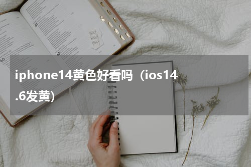 iphone14黄色好看吗（ios14.6发黄）