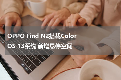 OPPO Find N2搭载ColorOS 13系统 新增悬停空间