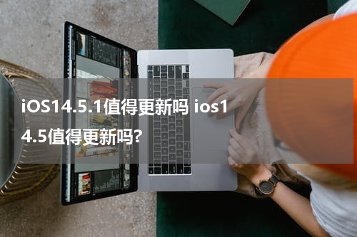 iOS14.5.1值得更新吗 ios14.5值得更新吗?