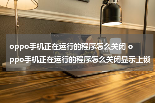 oppo手机正在运行的程序怎么关闭 oppo手机正在运行的程序怎么关闭显示上锁