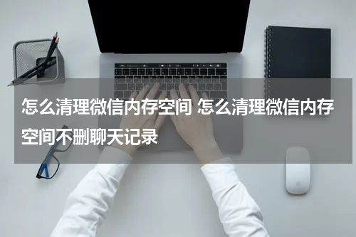 怎么清理微信内存空间 怎么清理微信内存空间不删聊天记录