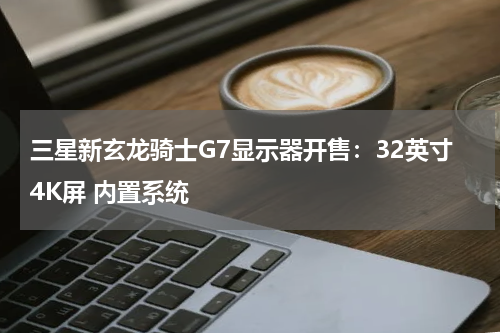 三星新玄龙骑士G7显示器开售：32英寸4K屏 内置系统