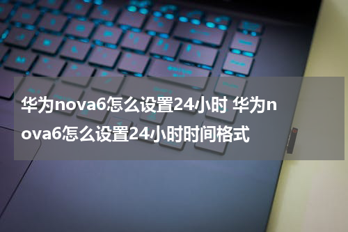 华为nova6怎么设置24小时 华为nova6怎么设置24小时时间格式