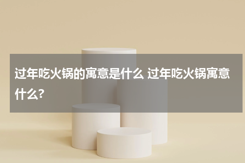 过年吃火锅的寓意是什么 过年吃火锅寓意什么?