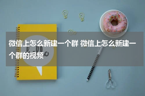 微信上怎么新建一个群 微信上怎么新建一个群的视频