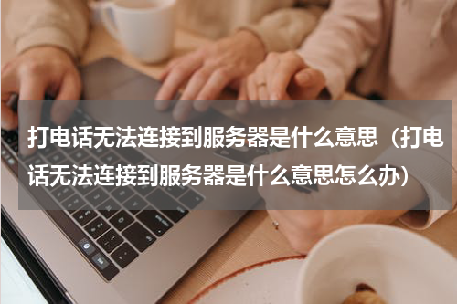 打电话无法连接到服务器是什么意思（打电话无法连接到服务器是什么意思怎么办）