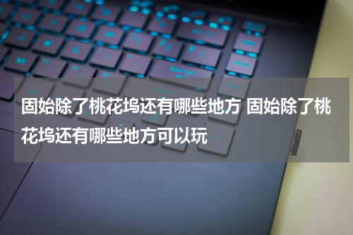 固始除了桃花坞还有哪些地方 固始除了桃花坞还有哪些地方可以玩
