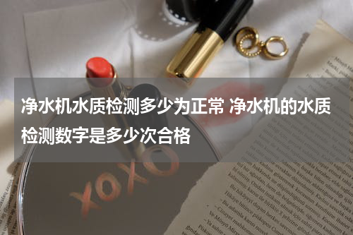 净水机水质检测多少为正常 净水机的水质检测数字是多少次合格