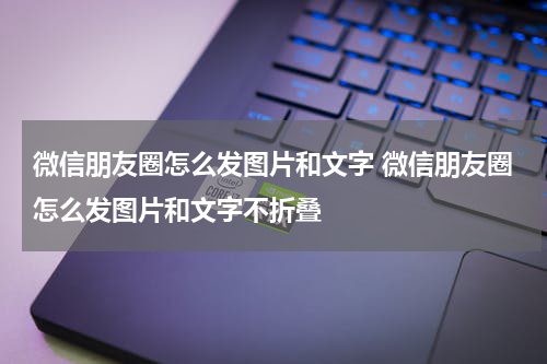 微信朋友圈怎么发图片和文字 微信朋友圈怎么发图片和文字不折叠