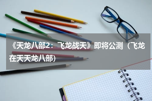 《天龙八部2：飞龙战天》即将公测（飞龙在天天龙八部）