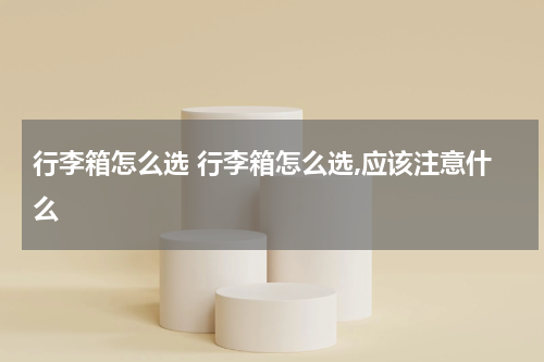 行李箱怎么选 行李箱怎么选,应该注意什么