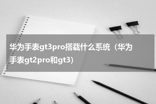 华为手表gt3pro搭载什么系统（华为手表gt2pro和gt3）