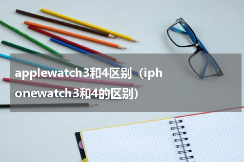 applewatch3和4区别（iphonewatch3和4的区别）