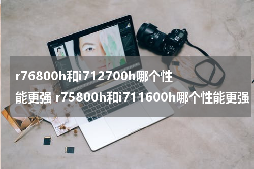 r76800h和i712700h哪个性能更强 r75800h和i711600h哪个性能更强