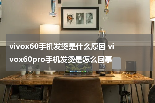 vivox60手机发烫是什么原因 vivox60pro手机发烫是怎么回事