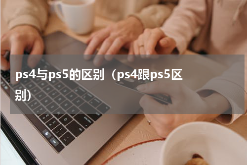 ps4与ps5的区别（ps4跟ps5区别）