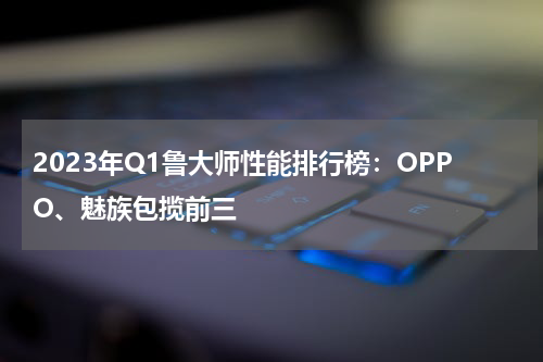 2023年Q1鲁大师性能排行榜：OPPO、魅族包揽前三