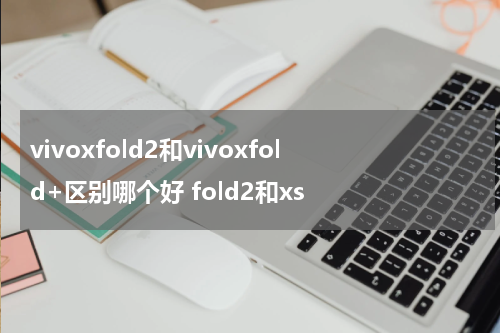 vivoxfold2和vivoxfold+区别哪个好 fold2和xs