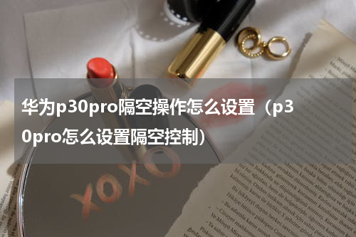 华为p30pro隔空操作怎么设置（p30pro怎么设置隔空控制）